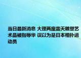 當(dāng)日最新消息 大理兩座露天雕塑藝術(shù)品被指辱華 誤以為是日本相撲運動員