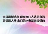 當日最新消息 現(xiàn)在金門人認同自己是福建人嗎 金門的水電是誰提供的