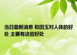 當(dāng)日最新消息 和田玉對人體的好處 主要有這些好處