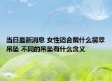 當(dāng)日最新消息 女性適合戴什么翡翠吊墜 不同的吊墜有什么含義