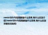 remix與DJ與慢搖都是什么意思,有什么區(qū)別介紹(remix與DJ與慢搖都是什么意思,有什么區(qū)別詳細(xì)情況如何)