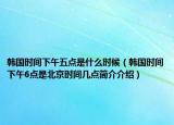 韓國時間下午五點是什么時候（韓國時間下午6點是北京時間幾點簡介介紹）