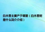 白木香主要產(chǎn)于哪里（白木香樹是什么簡介介紹）