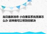 當(dāng)日最新消息 小白重裝系統(tǒng)黑屏怎么辦 這樣做可以幫到你解決