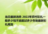 當日最新消息 2022年農村彩禮一般多少錢不能超過多少各地最新彩禮規(guī)定