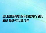 當(dāng)日最新消息 購(gòu)車(chē)貸款哪個(gè)銀行最好 最多可以貸幾年
