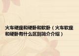 火車硬座和硬臥和軟臥（火車軟座和硬臥有什么區(qū)別簡介介紹）