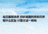 當(dāng)日最新消息 貸款逾期利息和罰息有什么區(qū)別 計(jì)算方法一樣嗎