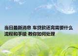 當(dāng)日最新消息 車貸款還完需要什么流程和手續(xù) 教你如何處理