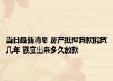 當日最新消息 房產(chǎn)抵押貸款能貸幾年 額度出來多久放款