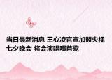 當(dāng)日最新消息 王心凌官宣加盟央視七夕晚會 將會演唱哪首歌