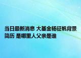 當(dāng)日最新消息 大基金楊征帆背景簡(jiǎn)歷 是哪里人父親是誰