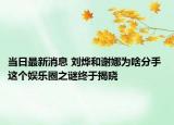 當(dāng)日最新消息 劉燁和謝娜為啥分手 這個娛樂圈之謎終于揭曉