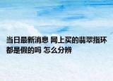 當(dāng)日最新消息 網(wǎng)上買的翡翠指環(huán)都是假的嗎 怎么分辨