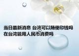 當(dāng)日最新消息 臺灣可以隨便印錢嗎 在臺灣能用人民幣消費嗎