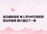 當日最新消息 老人帶500萬存款到派出所自首 膽小逃過了一劫