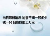當(dāng)日最新消息 油青玉鐲一般多少錢一只 品質(zhì)好的上萬(wàn)元
