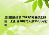 當(dāng)日最新消息 2023養(yǎng)老金按工齡統(tǒng)一上漲 滿30年每人漲300元可行嗎