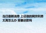 當(dāng)日最新消息 上征信的網(wǎng)貸利息太高怎么辦 需要還款嗎