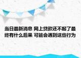 當(dāng)日最新消息 網(wǎng)上貸款還不起了最終有什么后果 可能會(huì)遇到這些行為