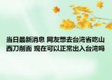 當(dāng)日最新消息 網(wǎng)友想去臺灣省吃山西刀削面 現(xiàn)在可以正常出入臺灣嗎