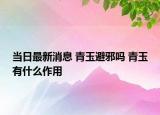 當(dāng)日最新消息 青玉避邪嗎 青玉有什么作用
