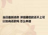 當(dāng)日最新消息 洋錢罐借款還不上可以協(xié)商還款嗎 怎么申請(qǐng)