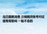 當(dāng)日最新消息 注銷網(wǎng)貸賬號對征信有幫助嗎 一般不會的