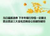 當(dāng)日最新消息 下半年銀行存錢一定要注意注意這三大變化否則會讓你越存越窮