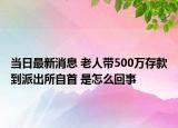 當(dāng)日最新消息 老人帶500萬存款到派出所自首 是怎么回事
