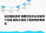 當(dāng)日最新消息 地圖可顯示臺灣省每個街道 網(wǎng)友太激動了很快有好事發(fā)生