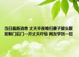 當(dāng)日最新消息 丈夫半夜晚歸妻子披頭散發(fā)躲門后門一開丈夫嚇懵 網(wǎng)友學(xué)到一招