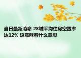 當(dāng)日最新消息 28城平均住房空置率達(dá)12% 這意味著什么意思