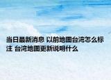 當(dāng)日最新消息 以前地圖臺(tái)灣怎么標(biāo)注 臺(tái)灣地圖更新說明什么