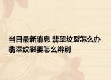 當(dāng)日最新消息 翡翠紋裂怎么辦 翡翠紋裂要怎么辨別