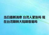 當(dāng)日最新消息 臺(tái)灣人緊張嗎 現(xiàn)在臺(tái)灣籍轉(zhuǎn)大陸籍容易嗎