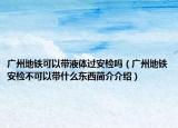 廣州地鐵可以帶液體過安檢嗎（廣州地鐵安檢不可以帶什么東西簡(jiǎn)介介紹）