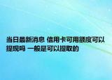當(dāng)日最新消息 信用卡可用額度可以提現(xiàn)嗎 一般是可以提取的