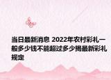 當(dāng)日最新消息 2022年農(nóng)村彩禮一般多少錢不能超過(guò)多少揭最新彩禮規(guī)定