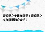 青銅器之鄉(xiāng)是在哪里（青銅器之鄉(xiāng)在哪里簡(jiǎn)介介紹）