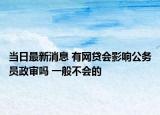 當日最新消息 有網(wǎng)貸會影響公務員政審嗎 一般不會的