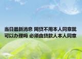 當日最新消息 網(wǎng)貸不用本人同意就可以辦理嗎 必須由貸款人本人同意
