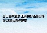當(dāng)日最新消息 玉有棉好還是沒(méi)棉好 這里告訴你答案