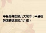平昌是韓國(guó)第幾大城市（平昌在韓國(guó)的哪里簡(jiǎn)介介紹）