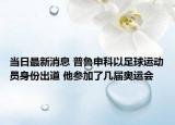 當日最新消息 普魯申科以足球運動員身份出道 他參加了幾屆奧運會