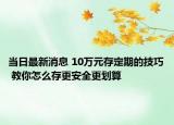 當(dāng)日最新消息 10萬(wàn)元存定期的技巧 教你怎么存更安全更劃算