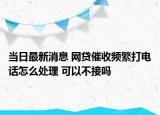 當日最新消息 網(wǎng)貸催收頻繁打電話怎么處理 可以不接嗎