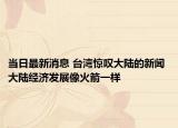 當日最新消息 臺灣驚嘆大陸的新聞 大陸經(jīng)濟發(fā)展像火箭一樣