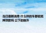 當(dāng)日最新消息 什么樣的車都能抵押貸款嗎 以下的除外