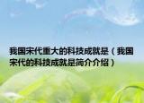 我國宋代重大的科技成就是（我國宋代的科技成就是簡介介紹）